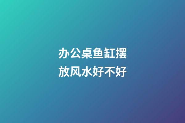 办公桌鱼缸摆放风水好不好