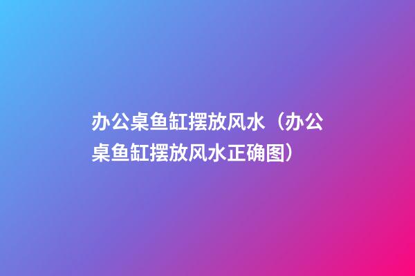 办公桌鱼缸摆放风水（办公桌鱼缸摆放风水正确图）