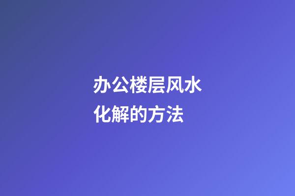 办公楼层风水化解的方法