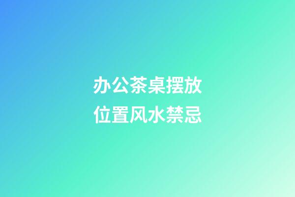 办公茶桌摆放位置风水禁忌