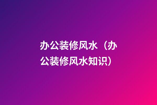 办公装修风水（办公装修风水知识）