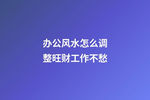 办公风水怎么调整旺财工作不愁