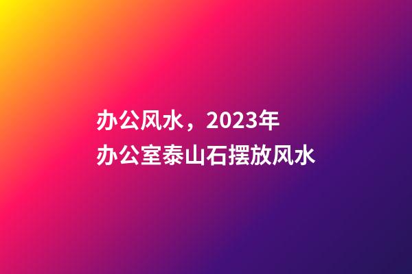 办公风水，2023年办公室泰山石摆放风水