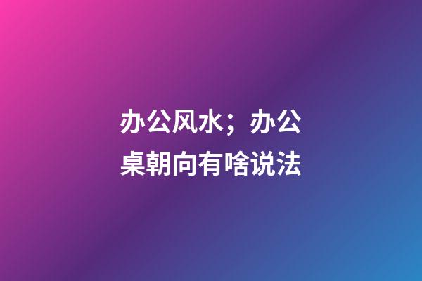 办公风水；办公桌朝向有啥说法