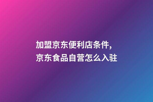 加盟京东便利店条件,京东食品自营怎么入驻-第1张-观点-玄机派