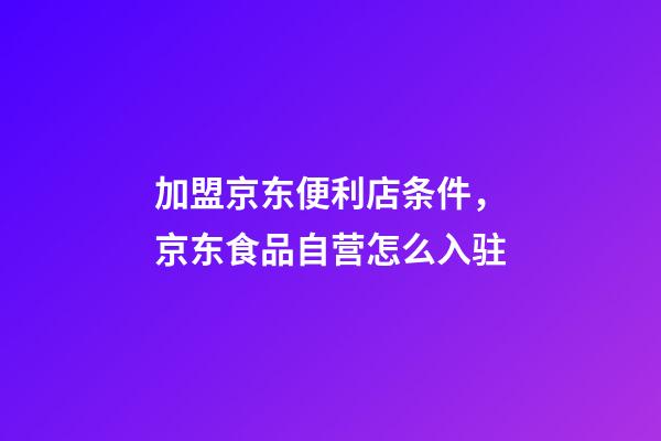 加盟京东便利店条件，京东食品自营怎么入驻-第1张-观点-玄机派