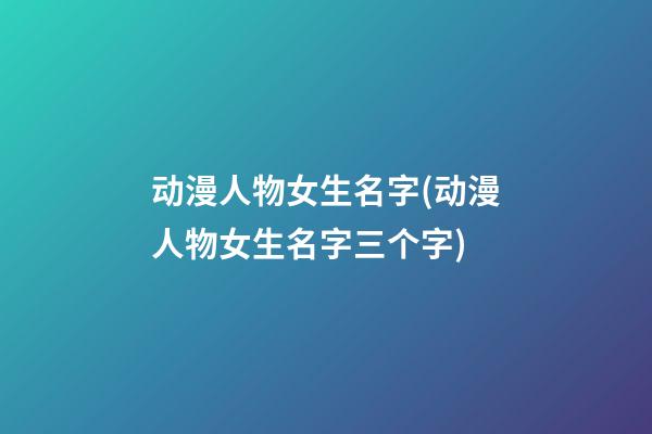动漫人物女生名字(动漫人物女生名字三个字)