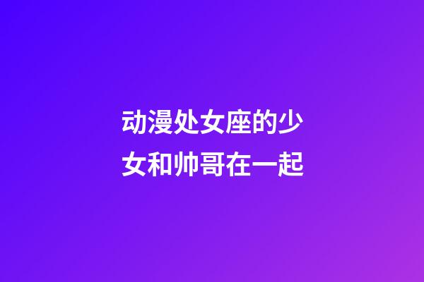 动漫处女座的少女和帅哥在一起-第1张-星座运势-玄机派