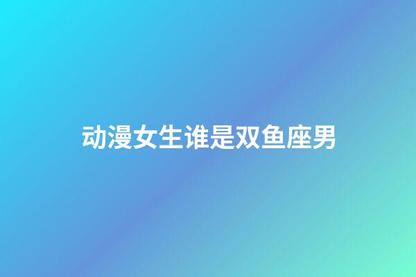 动漫女生谁是双鱼座男-第1张-星座运势-玄机派