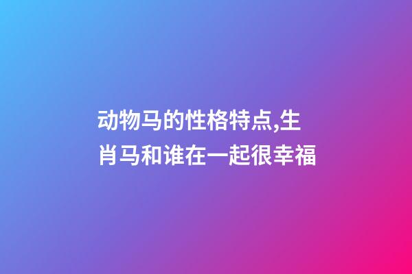 动物马的性格特点,生肖马和谁在一起很幸福-第1张-观点-玄机派