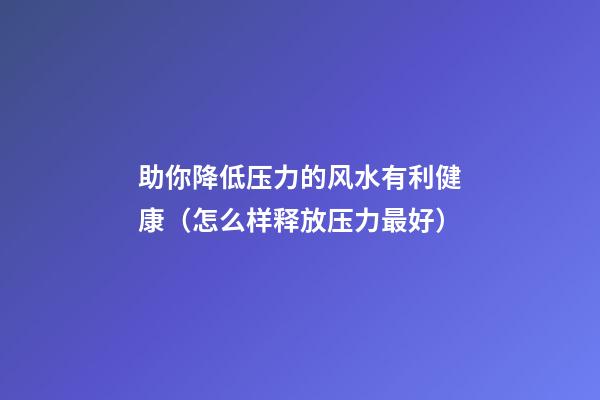 助你降低压力的风水有利健康（怎么样释放压力最好）