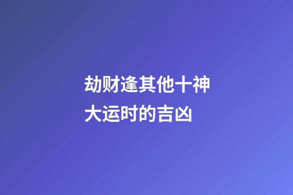 劫财逢其他十神大运时的吉凶