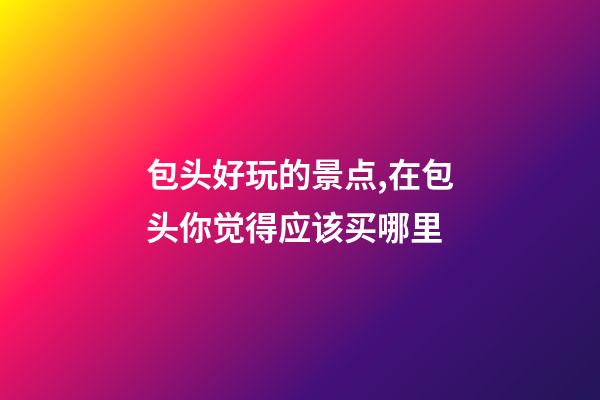 包头好玩的景点,在包头你觉得应该买哪里-第1张-观点-玄机派