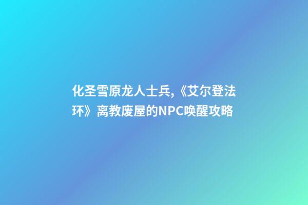 化圣雪原龙人士兵,《艾尔登法环》离教废屋的NPC唤醒攻略-第1张-观点-玄机派