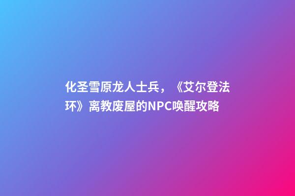 化圣雪原龙人士兵，《艾尔登法环》离教废屋的NPC唤醒攻略-第1张-观点-玄机派