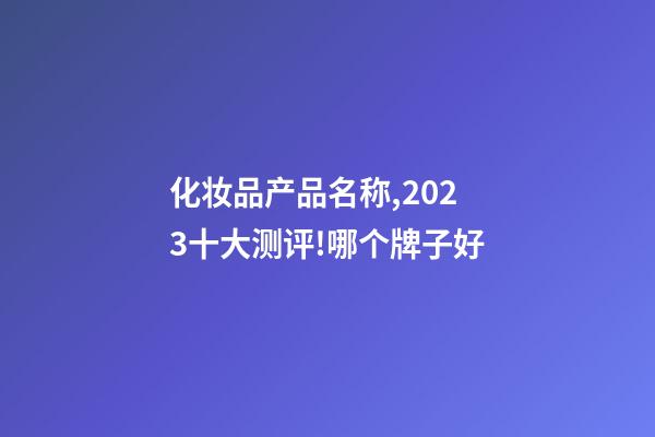 化妆品产品名称,2023十大测评!哪个牌子好-第1张-观点-玄机派