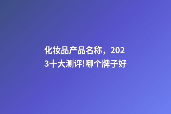 化妆品产品名称，2023十大测评!哪个牌子好-第1张-观点-玄机派