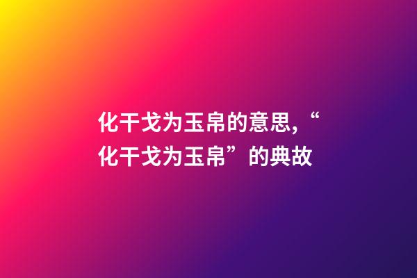 化干戈为玉帛的意思,“化干戈为玉帛”的典故-第1张-观点-玄机派