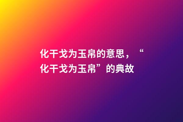 化干戈为玉帛的意思，“化干戈为玉帛”的典故-第1张-观点-玄机派