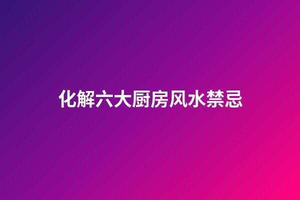 化解六大厨房风水禁忌