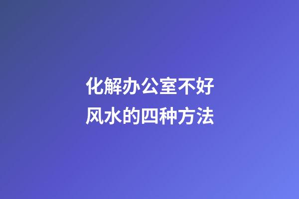 化解办公室不好风水的四种方法