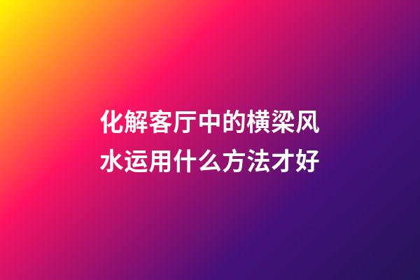 化解客厅中的横梁风水运用什么方法才好