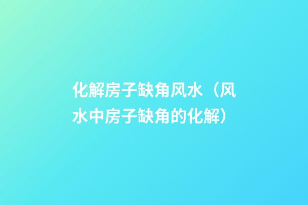 化解房子缺角风水（风水中房子缺角的化解）