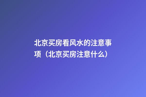 北京买房看风水的注意事项（北京买房注意什么）
