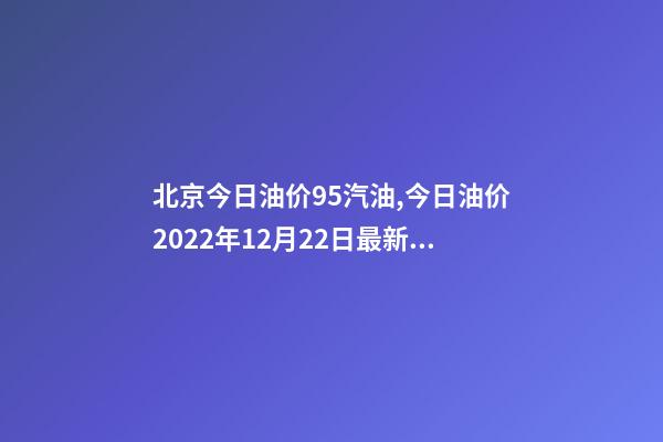 北京今日油价95汽油,今日油价2022年12月22日最新油价-第1张-观点-玄机派