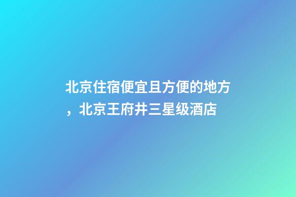 北京住宿便宜且方便的地方，北京王府井三星级酒店-第1张-观点-玄机派
