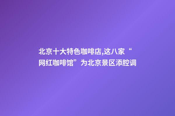 北京十大特色咖啡店,这八家“网红咖啡馆”为北京景区添腔调-第1张-观点-玄机派