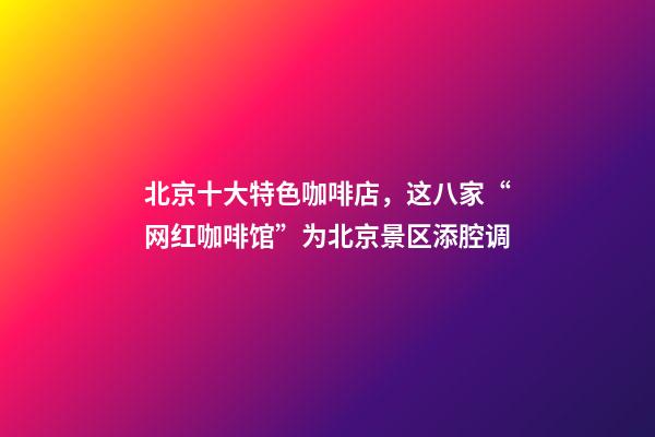 北京十大特色咖啡店，这八家“网红咖啡馆”为北京景区添腔调-第1张-观点-玄机派