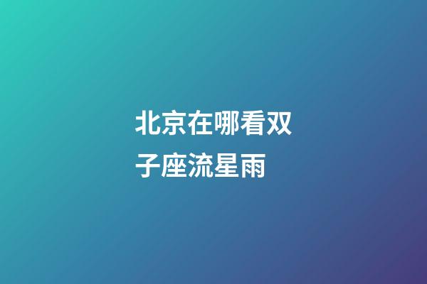 北京在哪看双子座流星雨-第1张-星座运势-玄机派