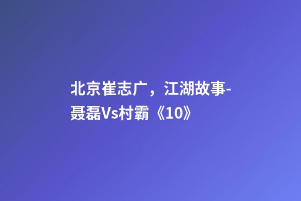 北京崔志广，江湖故事-聂磊Vs村霸《10》-第1张-观点-玄机派