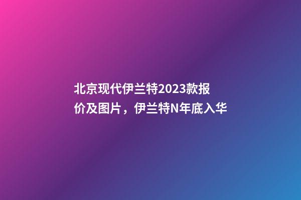 北京现代伊兰特2023款报价及图片，伊兰特N年底入华-第1张-观点-玄机派
