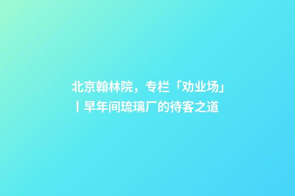 北京翰林院，专栏「劝业场」丨早年间琉璃厂的待客之道-第1张-观点-玄机派