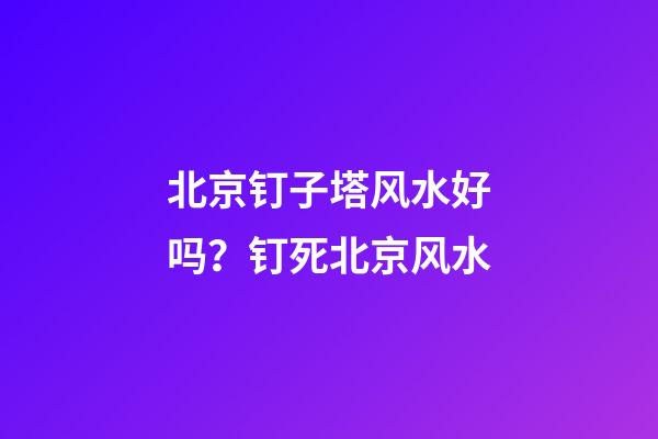 北京钉子塔风水好吗？钉死北京风水