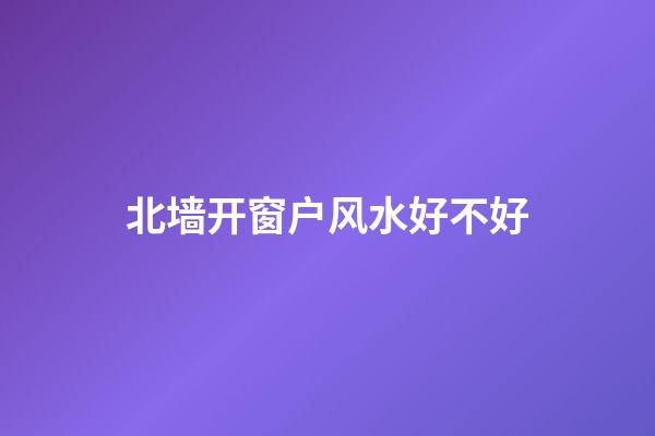 北墙开窗户风水好不好