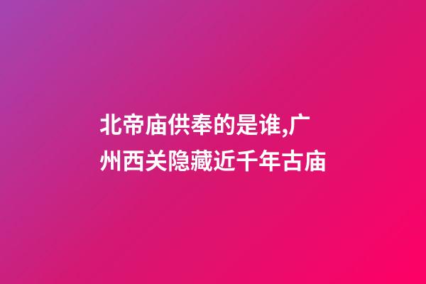 北帝庙供奉的是谁,广州西关隐藏近千年古庙-第1张-观点-玄机派