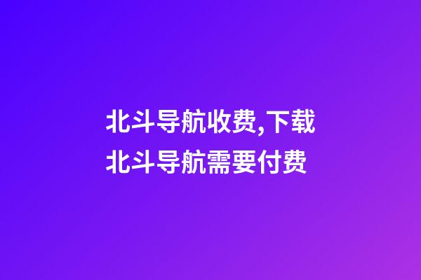 北斗导航收费,下载北斗导航需要付费-第1张-观点-玄机派