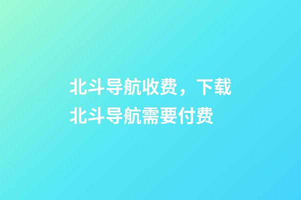 北斗导航收费，下载北斗导航需要付费-第1张-观点-玄机派