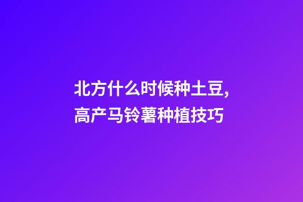 北方什么时候种土豆,高产马铃薯种植技巧-第1张-观点-玄机派