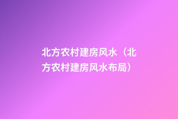 北方农村建房风水（北方农村建房风水布局）