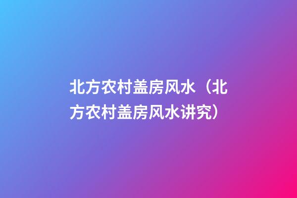北方农村盖房风水（北方农村盖房风水讲究）