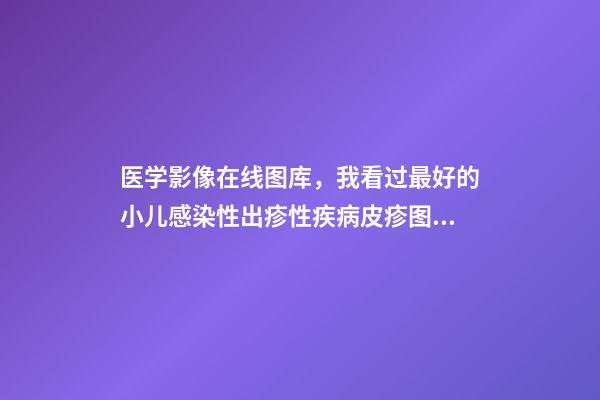 医学影像在线图库，我看过最好的小儿感染性出疹性疾病皮疹图库!