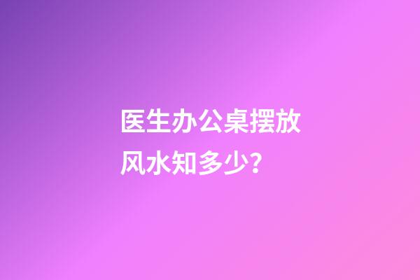 医生办公桌摆放风水知多少？
