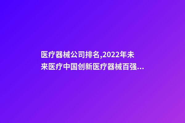 医疗器械公司排名,2022年未来医疗中国创新医疗器械百强排行榜(附年榜TOP100详单)-第1张-观点-玄机派