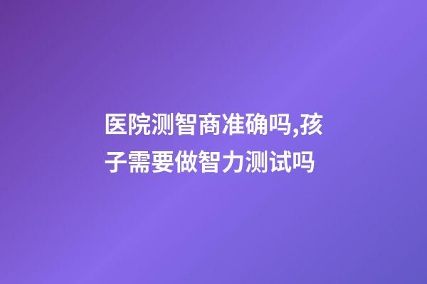医院测智商准确吗,孩子需要做智力测试吗-第1张-观点-玄机派
