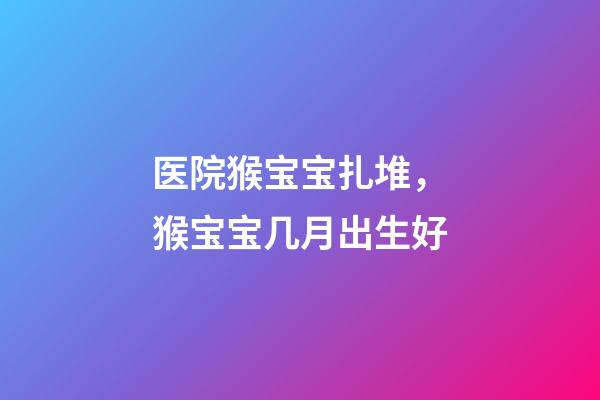 医院猴宝宝扎堆，猴宝宝几月出生好