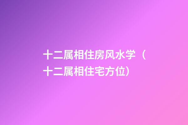 十二属相住房风水学（十二属相住宅方位）